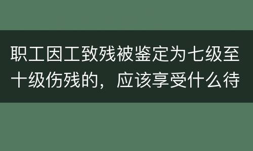 职工因工致残被鉴定为七级至十级伤残的，应该享受什么待遇