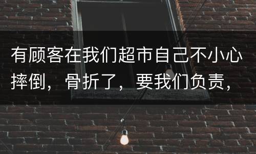 有顾客在我们超市自己不小心摔倒，骨折了，要我们负责，我们该怎么办
