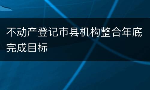 不动产登记市县机构整合年底完成目标