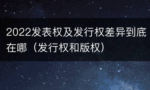 2022发表权及发行权差异到底在哪（发行权和版权）