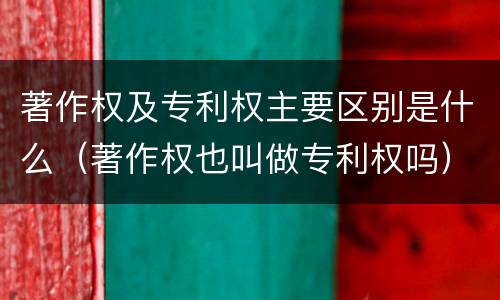 著作权及专利权主要区别是什么（著作权也叫做专利权吗）