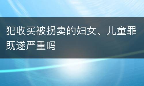 犯收买被拐卖的妇女、儿童罪既遂严重吗