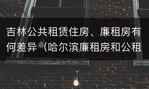 吉林公共租赁住房、廉租房有何差异（哈尔滨廉租房和公租房有什么区别）