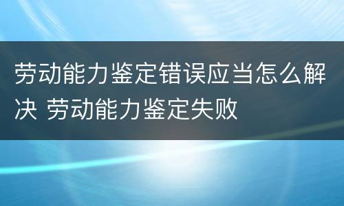 劳动能力鉴定错误应当怎么解决 劳动能力鉴定失败