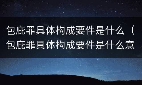 包庇罪具体构成要件是什么（包庇罪具体构成要件是什么意思）
