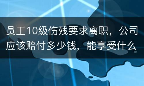 员工10级伤残要求离职，公司应该赔付多少钱，能享受什么待遇