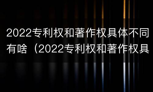 2022专利权和著作权具体不同有啥（2022专利权和著作权具体不同有啥区别）
