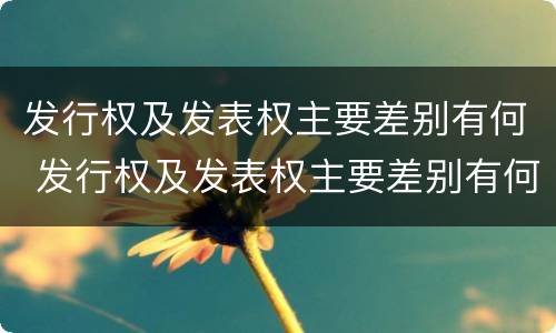发行权及发表权主要差别有何 发行权及发表权主要差别有何特点