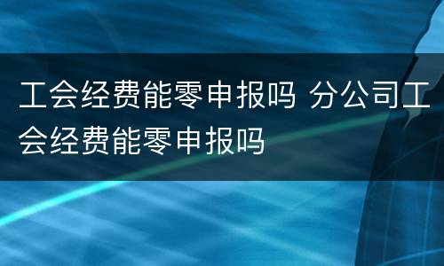 工会经费能零申报吗 分公司工会经费能零申报吗