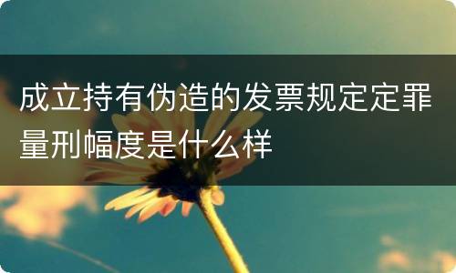 成立持有伪造的发票规定定罪量刑幅度是什么样
