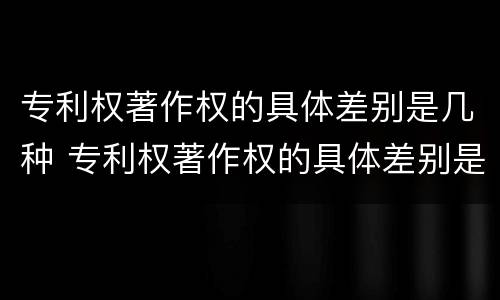 专利权著作权的具体差别是几种 专利权著作权的具体差别是几种形式