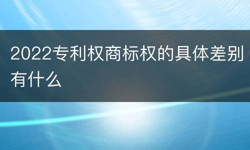 2022专利权商标权的具体差别有什么