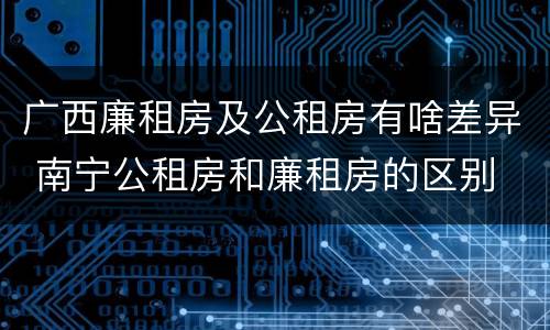 广西廉租房及公租房有啥差异 南宁公租房和廉租房的区别
