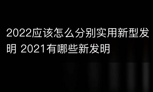 2022应该怎么分别实用新型发明 2021有哪些新发明
