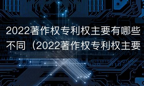 2022著作权专利权主要有哪些不同（2022著作权专利权主要有哪些不同类型）