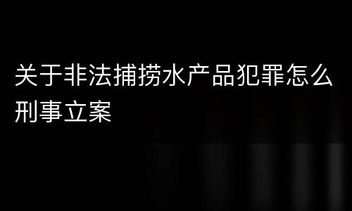 关于非法捕捞水产品犯罪怎么刑事立案