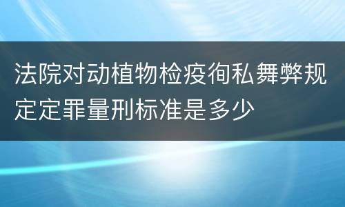 法院对动植物检疫徇私舞弊规定定罪量刑标准是多少