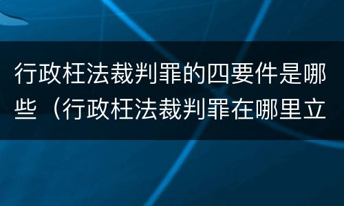 行政枉法裁判罪的四要件是哪些（行政枉法裁判罪在哪里立案）