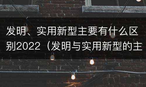 发明、实用新型主要有什么区别2022（发明与实用新型的主要区别）