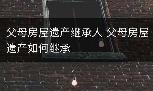 父母房屋遗产继承人 父母房屋遗产如何继承