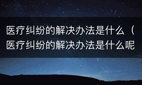 医疗纠纷的解决办法是什么（医疗纠纷的解决办法是什么呢）