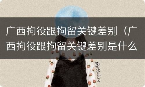 广西拘役跟拘留关键差别（广西拘役跟拘留关键差别是什么）