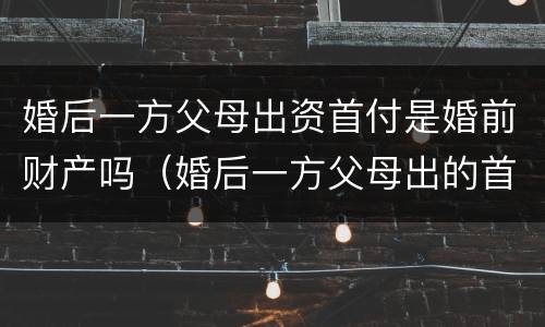 婚后一方父母出资首付是婚前财产吗（婚后一方父母出的首付）