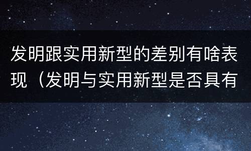 发明跟实用新型的差别有啥表现（发明与实用新型是否具有实用性）