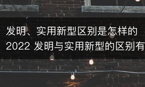 发明、实用新型区别是怎样的2022 发明与实用新型的区别有