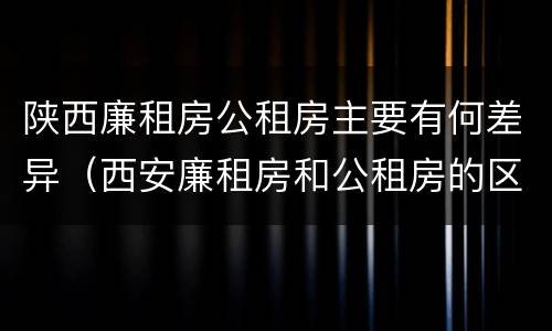 陕西廉租房公租房主要有何差异（西安廉租房和公租房的区别）