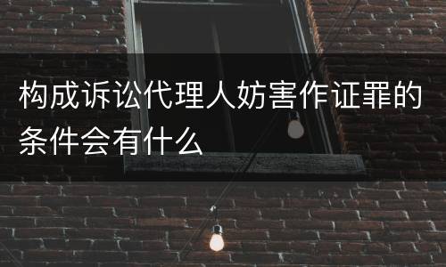 构成诉讼代理人妨害作证罪的条件会有什么