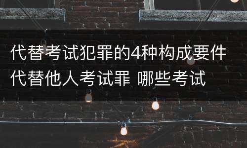 代替考试犯罪的4种构成要件 代替他人考试罪 哪些考试