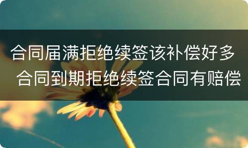 合同届满拒绝续签该补偿好多 合同到期拒绝续签合同有赔偿吗