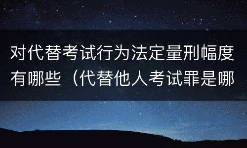 对代替考试行为法定量刑幅度有哪些（代替他人考试罪是哪年规定）