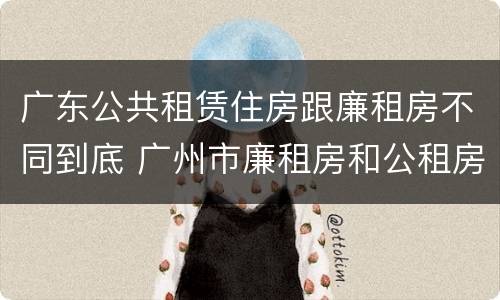广东公共租赁住房跟廉租房不同到底 广州市廉租房和公租房的区别