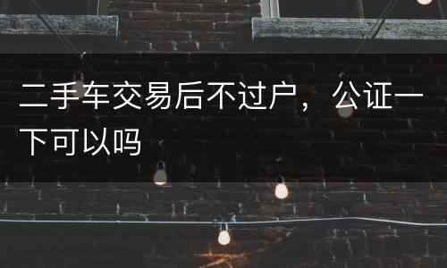 二手车交易后不过户，公证一下可以吗