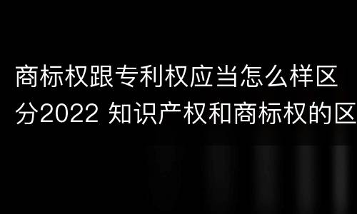 商标权跟专利权应当怎么样区分2022 知识产权和商标权的区别