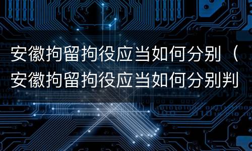 安徽拘留拘役应当如何分别（安徽拘留拘役应当如何分别判决）