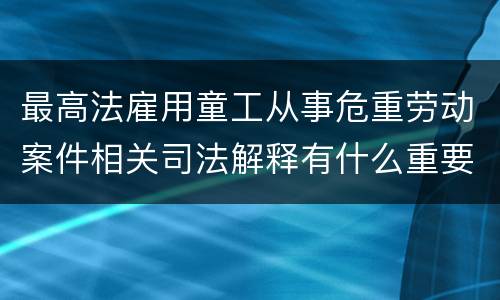 最高法雇用童工从事危重劳动案件相关司法解释有什么重要内容