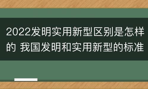 2022发明实用新型区别是怎样的 我国发明和实用新型的标准