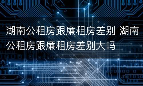 湖南公租房跟廉租房差别 湖南公租房跟廉租房差别大吗