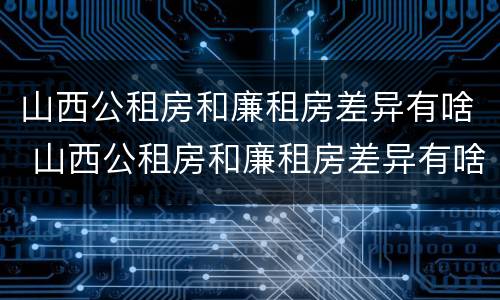 山西公租房和廉租房差异有啥 山西公租房和廉租房差异有啥影响