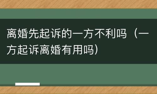 离婚先起诉的一方不利吗（一方起诉离婚有用吗）