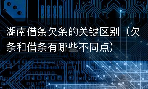 湖南借条欠条的关键区别（欠条和借条有哪些不同点）