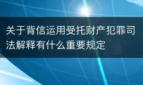 关于背信运用受托财产犯罪司法解释有什么重要规定