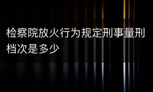 检察院放火行为规定刑事量刑档次是多少