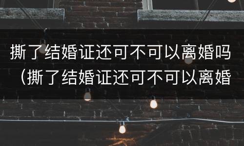 撕了结婚证还可不可以离婚吗（撕了结婚证还可不可以离婚吗女方）