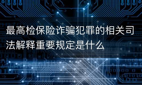 最高检保险诈骗犯罪的相关司法解释重要规定是什么