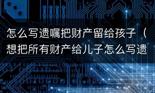 怎么写遗嘱把财产留给孩子（想把所有财产给儿子怎么写遗嘱）