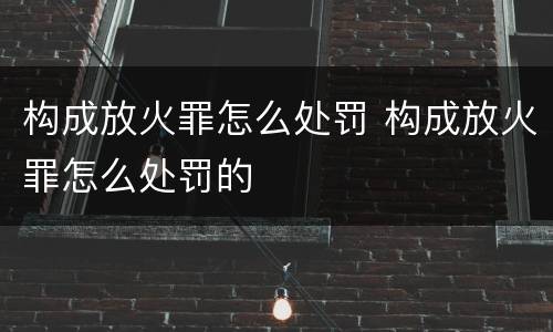 构成放火罪怎么处罚 构成放火罪怎么处罚的